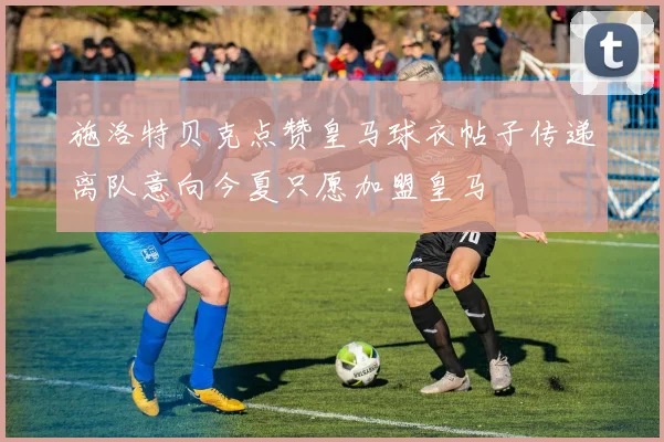 施洛特贝克点赞皇马球衣帖子传递离队意向今夏只愿加盟皇马