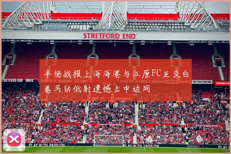 半场战报上海海港与江原FC互交白卷冯劲低射遗憾击中边网