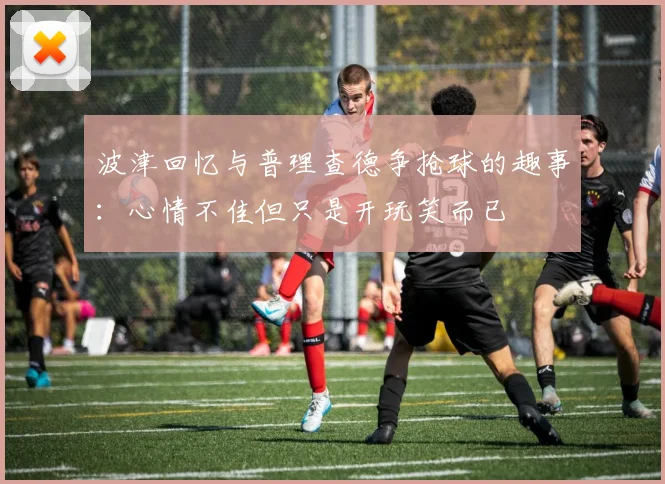 波津回忆与普理查德争抢球的趣事：心情不佳但只是开玩笑而已