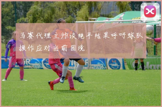 马赛代理主帅谈绝平结果呼吁球队振作应对当前困境