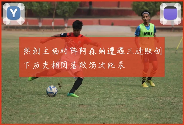 热刺主场对阵阿森纳遭遇三连败创下历史相同落败场次纪录