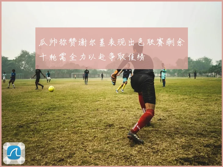 瓜帅称赞谢尔基表现出色联赛剩余十轮需全力以赴争取佳绩
