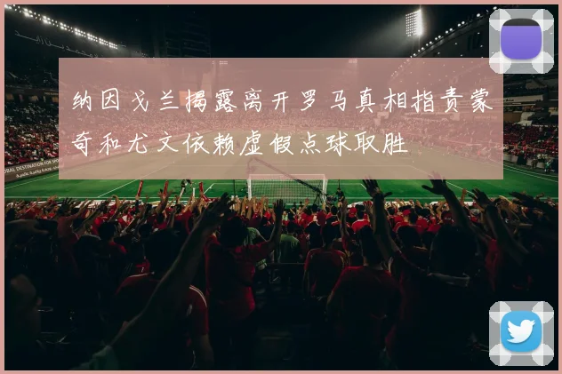 纳因戈兰揭露离开罗马真相指责蒙奇和尤文依赖虚假点球取胜