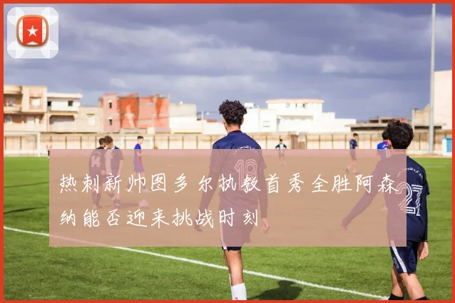 热刺新帅图多尔执教首秀全胜阿森纳能否迎来挑战时刻