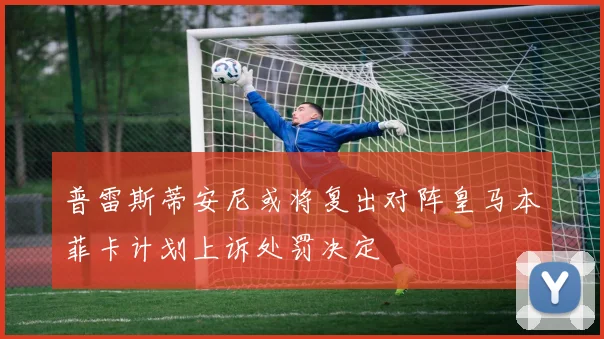 普雷斯蒂安尼或将复出对阵皇马本菲卡计划上诉处罚决定
