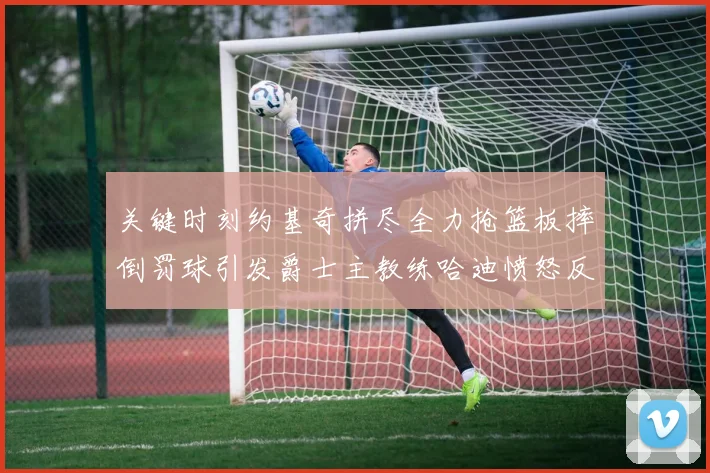 关键时刻约基奇拼尽全力抢篮板摔倒罚球引发爵士主教练哈迪愤怒反应