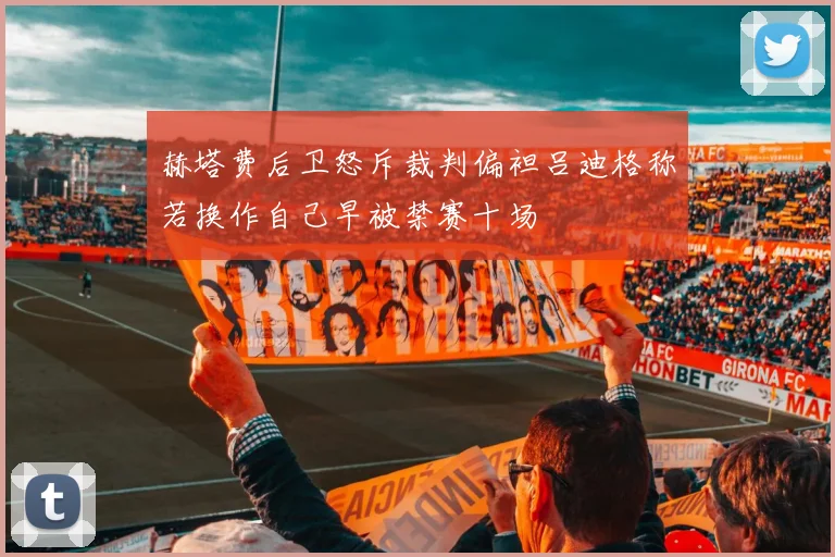 赫塔费后卫怒斥裁判偏袒吕迪格称若换作自己早被禁赛十场