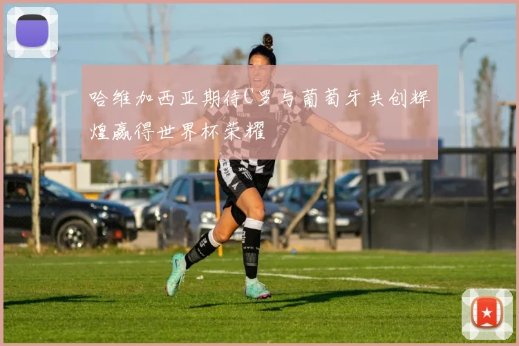 哈维加西亚期待C罗与葡萄牙共创辉煌赢得世界杯荣耀