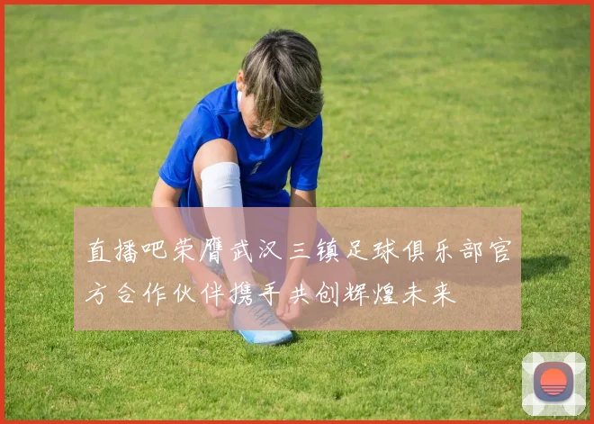 直播吧荣膺武汉三镇足球俱乐部官方合作伙伴携手共创辉煌未来