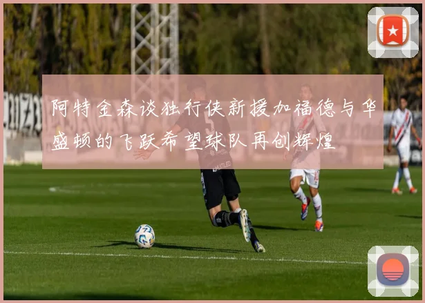 阿特金森谈独行侠新援加福德与华盛顿的飞跃希望球队再创辉煌