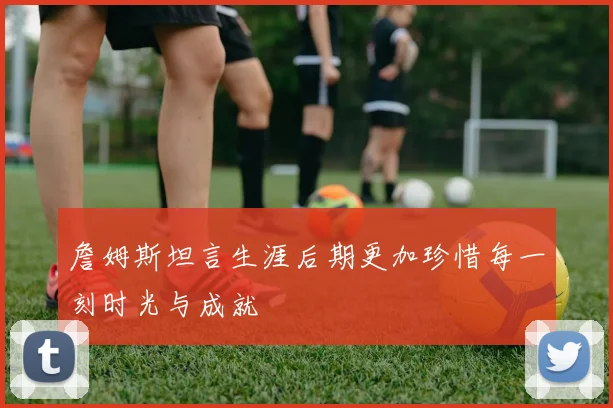 詹姆斯坦言生涯后期更加珍惜每一刻时光与成就