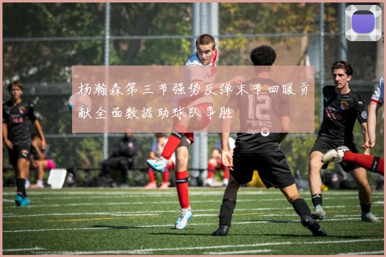杨瀚森第三节强势反弹末节回暖贡献全面数据助球队争胜